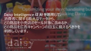 Daisy Intelligence は AI を活用して、
消費者に関する膨大なデータから、
どの商品を小売店のセール対象に含めるか、
どの商品を広告キャンペーンの目玉に据えるべきかを
判断しています。
 
