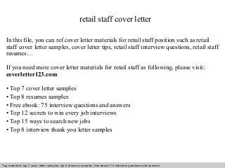 retail staff cover letter 
In this file, you can ref cover letter materials for retail staff position such as retail 
staff cover letter samples, cover letter tips, retail staff interview questions, retail staff 
resumes… 
If you need more cover letter materials for retail staff as following, please visit: 
coverletter123.com 
• Top 7 cover letter samples 
• Top 8 resumes samples 
• Free ebook: 75 interview questions and answers 
• Top 12 secrets to win every job interviews 
• Top 15 ways to search new jobs 
• Top 8 interview thank you letter samples 
Top materials: top 7 cover letter samples, top 8 Interview resumes samples, questions free and ebook: answers 75 – interview free download/ questions pdf and answers 
ppt file 
 
