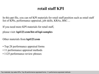 retail staff KPI 
In this ppt file, you can ref KPI materials for retail staff position such as retail staff 
list of KPIs, performance appraisal, job skills, KRAs, BSC… 
If you need more KPI materials for retail staff, 
please visit: kpi123.com/list-of-kpi-samples 
Other materials from kpi123.com 
• Top 28 performance appraisal forms 
• 11 performance appraisal methods 
• 1125 performance review phrases 
Top materials: top sales KPIs, Top 28 performance appraisal forms, 11 performance appraisal methods 
Interview questions and answers – free download/ pdf and ppt file 
 