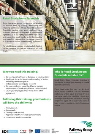 Retail Stock Room Essentials
There has never been a better time for retailers
to increase sales by training, developing and
retaining a skilled workforce. Retail Stock Room
Essentials training gives your employees new
skills and develops existing skills in ensuring the
right stock is in the right place at the right time,
and preventing stock loss by understanding key
loss areas.This high quality training programme
is an essential, flexible and rewarding experience.
For eligible organisations, it is being fully funded
by the European Social Fund so there is no cost
to you.

Why you need this training?
• Do you have a high level of damaged or missing stock?
• Would you like an increased understanding of health
and safety in the workplace?
• Is stock security causing you concern?
• Do your employees know the different storage
requirements of stock with different characteristics?
• Could your employees know more about retail
legislation?

Following this training, your business
will have the ability to:
•
•
•
•
•

Who is Retail Stock Room
Essentials suitable for?
Retail Stock Room Essentials training is
suitable for all employees working in a stock
room environment.
If you have more than two people, Retail
Stock Room Essentials can be delivered
exclusively within your premises. If your
company meets the eligibility criteria this
training is fully funded for new or existing
employees aged 19 or over who work at
least 16 hours a week and meet UK residency
criteria.

Receive goods
Store goods
Develop stock security
Appreciate health and safety considerations
Understand retail consumer law

Pathway Group
putting you first

 