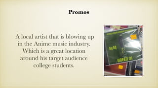 Promos
A local artist that is blowing up
in the Anime music industry.
Which is a great location
around his target audience...
