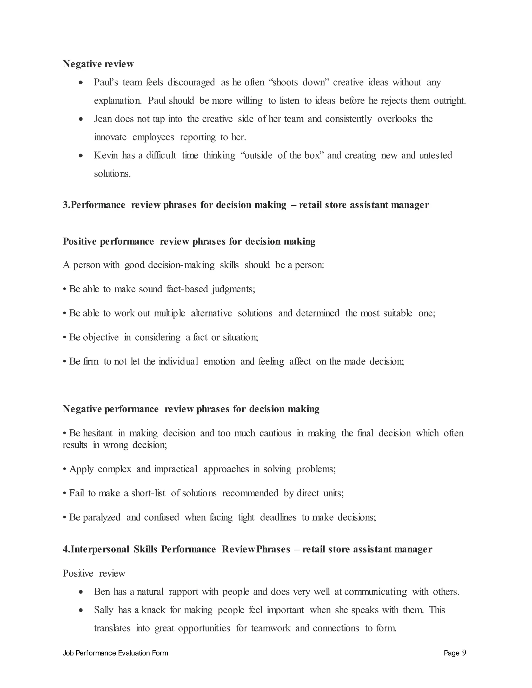Job Performance Evaluation Form Page 9
Negative review
 Paul’s team feels discouraged as he often “shoots down” creative ideas without any
explanation. Paul should be more willing to listen to ideas before he rejects them outright.
 Jean does not tap into the creative side of her team and consistently overlooks the
innovate employees reporting to her.
 Kevin has a difficult time thinking “outside of the box” and creating new and untested
solutions.
3.Performance review phrases for decision making – retail store assistant manager
Positive performance review phrases for decision making
A person with good decision-making skills should be a person:
• Be able to make sound fact-based judgments;
• Be able to work out multiple alternative solutions and determined the most suitable one;
• Be objective in considering a fact or situation;
• Be firm to not let the individual emotion and feeling affect on the made decision;
Negative performance review phrases for decision making
• Be hesitant in making decision and too much cautious in making the final decision which often
results in wrong decision;
• Apply complex and impractical approaches in solving problems;
• Fail to make a short-list of solutions recommended by direct units;
• Be paralyzed and confused when facing tight deadlines to make decisions;
4.Interpersonal Skills Performance ReviewPhrases – retail store assistant manager
Positive review
 Ben has a natural rapport with people and does very well at communicating with others.
 Sally has a knack for making people feel important when she speaks with them. This
translates into great opportunities for teamwork and connections to form.
 