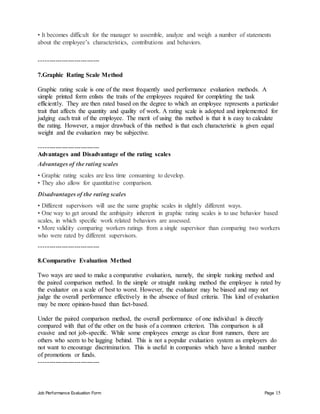 Job Performance Evaluation Form Page 15
• It becomes difficult for the manager to assemble, analyze and weigh a number of statements
about the employee’s characteristics, contributions and behaviors.
-----------------------------
7.Graphic Rating Scale Method
Graphic rating scale is one of the most frequently used performance evaluation methods. A
simple printed form enlists the traits of the employees required for completing the task
efficiently. They are then rated based on the degree to which an employee represents a particular
trait that affects the quantity and quality of work. A rating scale is adopted and implemented for
judging each trait of the employee. The merit of using this method is that it is easy to calculate
the rating. However, a major drawback of this method is that each characteristic is given equal
weight and the evaluation may be subjective.
-----------------------------
Advantages and Disadvantage of the rating scales
Advantages of the rating scales
• Graphic rating scales are less time consuming to develop.
• They also allow for quantitative comparison.
Disadvantages of the rating scales
• Different supervisors will use the same graphic scales in slightly different ways.
• One way to get around the ambiguity inherent in graphic rating scales is to use behavior based
scales, in which specific work related behaviors are assessed.
• More validity comparing workers ratings from a single supervisor than comparing two workers
who were rated by different supervisors.
-----------------------------
8.Comparative Evaluation Method
Two ways are used to make a comparative evaluation, namely, the simple ranking method and
the paired comparison method. In the simple or straight ranking method the employee is rated by
the evaluator on a scale of best to worst. However, the evaluator may be biased and may not
judge the overall performance effectively in the absence of fixed criteria. This kind of evaluation
may be more opinion-based than fact-based.
Under the paired comparison method, the overall performance of one individual is directly
compared with that of the other on the basis of a common criterion. This comparison is all
evasive and not job-specific. While some employees emerge as clear front runners, there are
others who seem to be lagging behind. This is not a popular evaluation system as employers do
not want to encourage discrimination. This is useful in companies which have a limited number
of promotions or funds.
-----------------------------
 