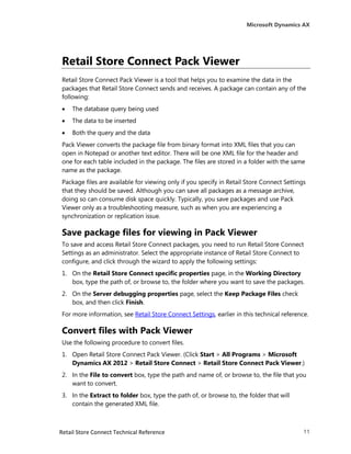Microsoft Dynamics AX




Retail Store Connect Pack Viewer
Retail Store Connect Pack Viewer is a tool that helps you to examine the data in the
packages that Retail Store Connect sends and receives. A package can contain any of the
following:
   The database query being used
   The data to be inserted
   Both the query and the data
Pack Viewer converts the package file from binary format into XML files that you can
open in Notepad or another text editor. There will be one XML file for the header and
one for each table included in the package. The files are stored in a folder with the same
name as the package.
Package files are available for viewing only if you specify in Retail Store Connect Settings
that they should be saved. Although you can save all packages as a message archive,
doing so can consume disk space quickly. Typically, you save packages and use Pack
Viewer only as a troubleshooting measure, such as when you are experiencing a
synchronization or replication issue.

Save package files for viewing in Pack Viewer
To save and access Retail Store Connect packages, you need to run Retail Store Connect
Settings as an administrator. Select the appropriate instance of Retail Store Connect to
configure, and click through the wizard to apply the following settings:
1. On the Retail Store Connect specific properties page, in the Working Directory
   box, type the path of, or browse to, the folder where you want to save the packages.
2. On the Server debugging properties page, select the Keep Package Files check
   box, and then click Finish.
For more information, see Retail Store Connect Settings, earlier in this technical reference.

Convert files with Pack Viewer
Use the following procedure to convert files.
1. Open Retail Store Connect Pack Viewer. (Click Start > All Programs > Microsoft
   Dynamics AX 2012 > Retail Store Connect > Retail Store Connect Pack Viewer.)
2. In the File to convert box, type the path and name of, or browse to, the file that you
   want to convert.
3. In the Extract to folder box, type the path of, or browse to, the folder that will
   contain the generated XML file.



Retail Store Connect Technical Reference                                                   11
 