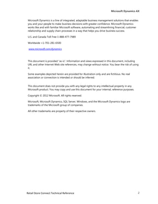 Microsoft Dynamics AX


Microsoft Dynamics is a line of integrated, adaptable business management solutions that enables
you and your people to make business decisions with greater confidence. Microsoft Dynamics
works like and with familiar Microsoft software, automating and streamlining financial, customer
relationship and supply chain processes in a way that helps you drive business success.

U.S. and Canada Toll Free 1-888-477-7989

Worldwide +1-701-281-6500

 www.microsoft.com/dynamics



This document is provided "as-is". Information and views expressed in this document, including
URL and other Internet Web site references, may change without notice. You bear the risk of using
it.

Some examples depicted herein are provided for illustration only and are fictitious. No real
association or connection is intended or should be inferred.


This document does not provide you with any legal rights to any intellectual property in any
Microsoft product. You may copy and use this document for your internal, reference purposes.

Copyright © 2012 Microsoft. All rights reserved.

Microsoft, Microsoft Dynamics, SQL Server, Windows, and the Microsoft Dynamics logo are
trademarks of the Microsoft group of companies.

All other trademarks are property of their respective owners.




Retail Store Connect Technical Reference                                                        2
 
