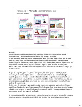 Koenot:
Quando falamos sobre as tendências no varejo, é importante começar com nossos
consumidores. Consumidores são o que mais nos importa no varejo.
O que podemos ver é que nossos consumidores, hoje, possuem expectativas que mudam
cada vez mais. Essas novas expectativas estão evoluindo rapidamente e é importante,
como varejistas, responder à essas expectativas. Você verá que essas novas expectativas do
consumidor tiveram grande impacto em nossa logística e nas divisões de transporte.
Então entre essas novas tendências e expectativas do consumidor, uma delas já surgiu, que
é conveniência.
O que isso significa, para nós, para o transporte, é que em geral há mais lojas, lojas
menores, mais entregas para fazer e nós temos que levar tudo isso em consideração
quando quisermos otimizar nossa divisão de transportes e logísitca. Com essa tendência
para cada vez mais conveniência, o consumidor também deseja evitar ir à loja. Isso é o que
chamamos de evolução do e-commerce. Isso também tem impacto em nossa logística e
cadeias de suprimento.
Outra parte da história é o que o consumidor espera em sua cesta. Mais autenticidade e
qualidade. Eles desejam produtos locais e globais. Isso significa, para nossa companhia, que
nós devemos ter uma uma cadeia de suprimentos mais rápida e ser capazes de entregar ao
consumidor o mais alto nível de qualidade.
O consumidor também se importa com como nós trabalhos como uma companhia e espera
que sejamos uma companhia sustentável. Isso significa que temos que cuidar do meio
10
 