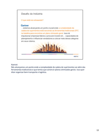 Koenot:
Nós alcançamos um ponto onde a complexidade da cadeia de suprimentos vai além das
ferramentas tradicionais e que temos que construir planos otimizados gerais. Isso quer
dizer organizar bem transporte e logística.
13
 