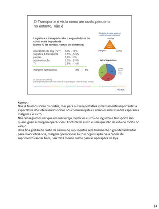 Koenot:
Nós já falamos sobre os custos, mas para outra expectativa extremamente importante: a
expectativa dos interessados sobre nós como varejistas e como os interessados esperam a
margem e o lucro.
Nós conseguimos ver que em um varejo médio, os custos de logísitca e transporte são
quase iguais à margem operacional. Controle de custo é uma questão de vida ou morte no
varejo.
Uma boa gestão do custo da cadeia de suprimentos será finalmente o grande facilitador
para maior eficiência, margem operacional, lucro e organização. Se a cadeia de
suprimentos andar bem, isso tratá menos custos para as operações de loja.
14
 
