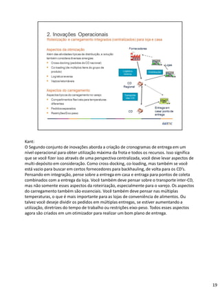 Kant:
O Segundo conjunto de inovações aborda a criação de cronogramas de entrega em um
nível operacional para obter utilização máxima da frota e todos os recursos. Isso significa
que se você fizer isso através de uma perspectiva centralizada, você deve levar aspectos de
multi-depósito em consideração. Como cross-docking, co-loading, mas também se você
está vazio para buscar em certos fornecedores para backhauling, de volta para os CD’s.
Pensando em integração, pense sobre a entrega em casa e entraga para pontos de coleta
combinados com a entrega da loja. Você também deve pensar sobre o transporte inter-CD,
mas não somente esses aspectos da roteirização, especialmente para o varejo. Os aspectos
do carregamento também são essenciais. Você também deve pensar nas múltiplas
temperaturas, o que é mais importante para as lojas de conveniência de alimentos. Ou
talvez você deseje dividir os pedidos em múltiplas entregas, se estiver aumentando a
utilização, diretrizes do tempo de trabalho ou restrições eixo-peso. Todos esses aspectos
agora são criados em um otimizador para realizar um bom plano de entrega.
19
 