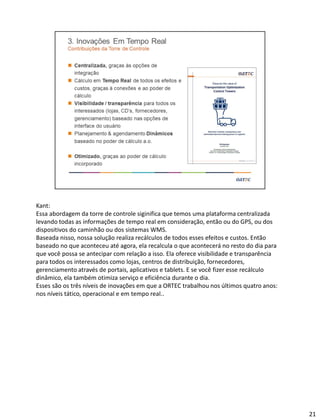 Kant:
Essa abordagem da torre de controle siginifica que temos uma plataforma centralizada
levando todas as informações de tempo real em consideração, então ou do GPS, ou dos
dispositivos do caminhão ou dos sistemas WMS.
Baseada nisso, nossa solução realiza recálculos de todos esses efeitos e custos. Então
baseado no que aconteceu até agora, ela recalcula o que acontecerá no resto do dia para
que você possa se antecipar com relação a isso. Ela oferece visibilidade e transparência
para todos os interessados como lojas, centros de distribuição, fornecedores,
gerenciamento através de portais, aplicativos e tablets. E se você fizer esse recálculo
dinâmico, ela também otimiza serviço e eficiência durante o dia.
Esses são os três níveis de inovações em que a ORTEC trabalhou nos últimos quatro anos:
nos níveis tático, operacional e em tempo real..
21
 