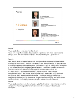 Buijsse:
Ok, obrigado Goos por essa explicações claras!
Talvez uma pergunta para o Luc já que ele é um especialista com muita experiência no
varejo:” Quais dessas inovações você acha mais importante para o grupo alvo?”
Koenot:
Bem, Ronald, eu acho que todas essas três inovações são muito importantes e eu não as
classificaria como primeira, segunda e terceira. Há uma outroa coisa que eu gostaria de dar
como resposta para a sua pergunta muito´importante. É o fato de que introduzir tecnologia
é uma coisa e há muita tecnologia disponível graças à mobilidade, os dados, tempo real, a
internet e muito mais. Mas o limite é o que as pessoas conseguem absorver.
E o outro limite é a qualidade dos dados nos nossos sistemas. Então a minha
recomendação seria: “Não espere, comece, mas comece devagar, em vários domínios,
certifique-se que o seu pessoal irá acompanhar e certifique-se de que você possui a
qualidade de dados certos no seu sistema. Uma vez que isso está feito, você pode evoluir
rapidamente, em paralelo a todas essas inovações e, para mim, esta é a chave!
Buijsse:
Ok, obrigado, esse foi um ponto muito claro e, de fato, implantar vários sistemos em várias
companhias diferentes gera bastante reconhecimento com o que você acabou de
mencionar.
22
 