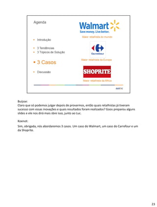 Buijsse:
Claro que só podemos julgar depois de provarmos, então quais retalhistas já tiveram
sucesso com essas inovações e quais resultados foram realizados? Goos preparou alguns
slides e ele nos dirá mais sbre isso, junto ao Luc.
Koenot:
Sim, obrigada, nós abordaremos 3 casos. Um caso do Walmart, um caso do Carrefour e um
da Shoprite.
23
 