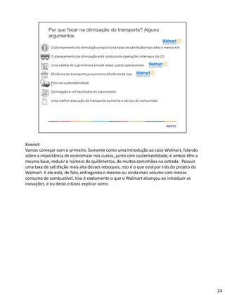 Koenot:
Vamos começar com o primeiro. Somente como uma introdução ao caso Walmart, falando
sobre a importância de economizar nos custos, junto com sustentabilidade, e ambos têm a
mesma base, reduzir o número de quilômetros, de muitos caminhões na estrada. Possuir
uma taxa de satisfação mais alta desses reboques, isso é o que está por trás do projeto do
Walmart. E ele está, de fato, entregando o mesmo ou ainda mais volume com menos
consumo de combustível. Isso é exatamente o que o Walmart alcançou ao introduzir as
inovações, e eu deixo o Goos explicar como.
24
 