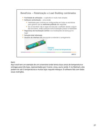 Kant:
Aqui você tem um exemplo de um screenshot onde temos duas zonas de temperatura e
entregas para três lojas, representados por 3 cores: cinza, azul e verde. E no Walmart, eles
podem ter até 3 temperaturas e muitas lojas naquele reboque. O software lida com todas
essas restrições.
27
 