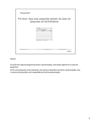 Buijsse:
Se você tiver alguma pergunta durante a apresentação, você pode registrá-la na caixa de
perguntas.
Se for uma pergunta muito relevante, nós iremos respondê-la durante a apresentação, mas
a maioria das questões será respondida ao final da apresentação.
3
 