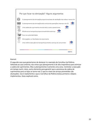 Koenot:
O segundo caso que gostaríamos de destacar é o exemplo do Carrefour da Polônia.
Voltando ao caso anterior, nós vimos que planejamento é de alta importância para otimizar
a cadeia de suprimentos. Mas o planejamento é somente uma coisa. Controlar a execução
em tempo real é, claro, outro elemento para garantir que a promessa da cadeia de
suprimentos para as lojas se torne real. E que os níveis de serviço prometidos são
alcançados. Isso é exatamento o que o Carrefour da Polônia testou primeiro e depois
implementou. Goos explicará como.
29
 