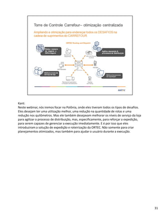Kant:
Neste webinar, nós iremos focar na Polônia, onde eles tiveram todos os tipos de desafios.
Eles desejam ter uma utilização melhor, uma redução na quantidade de rotas e uma
redução nos quilômetros. Mas ele também desejavam melhorar os níveis de serviço da loja
para agilizar o processo de distribuição, mas, especificamente, para reforçar a expedição,
para serem capazes de gerenciar a execução imediatamente. E é por isso que eles
introduziram a solução de expedição e roteirização da ORTEC. Não somente para criar
planejamentos otimizados, mas também para ajudar o usuário durante a execução.
31
 