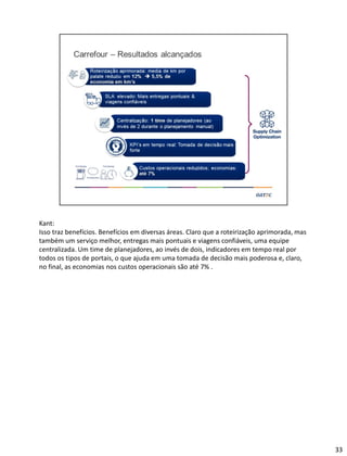 Kant:
Isso traz benefícios. Benefícios em diversas áreas. Claro que a roteirização aprimorada, mas
também um serviço melhor, entregas mais pontuais e viagens confiáveis, uma equipe
centralizada. Um time de planejadores, ao invés de dois, indicadores em tempo real por
todos os tipos de portais, o que ajuda em uma tomada de decisão mais poderosa e, claro,
no final, as economias nos custos operacionais são até 7% .
33
 