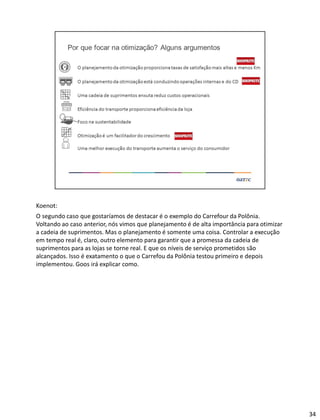 Koenot:
O segundo caso que gostaríamos de destacar é o exemplo do Carrefour da Polônia.
Voltando ao caso anterior, nós vimos que planejamento é de alta importância para otimizar
a cadeia de suprimentos. Mas o planejamento é somente uma coisa. Controlar a execução
em tempo real é, claro, outro elemento para garantir que a promessa da cadeia de
suprimentos para as lojas se torne real. E que os níveis de serviço prometidos são
alcançados. Isso é exatamento o que o Carrefou da Polônia testou primeiro e depois
implementou. Goos irá explicar como.
34
 