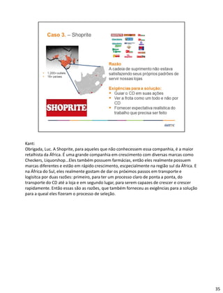 Kant:
Obrigada, Luc. A Shoprite, para aqueles que não conhecessem essa companhia, é a maior
retalhista da África. É uma grande companhia em crescimento com diversas marcas como
Checkers, Liquorshop...Eles também possuem farmácias, então eles realmente possuem
marcas diferentes e estão em rápido crescimento, escpecialmente na região sul da África. E
na África do Sul, eles realmente gostam de dar os próximos passos em transporte e
logísitca por duas razões: primeiro, para ter um processo claro de ponta a ponta, do
transporte do CD até a loja e em segundo lugar, para serem capazes de crescer e crescer
rapidamente. Então essas são as razões, que também forneceu as exigências para a solução
para a queal eles fizeram o processo de seleção.
35
 