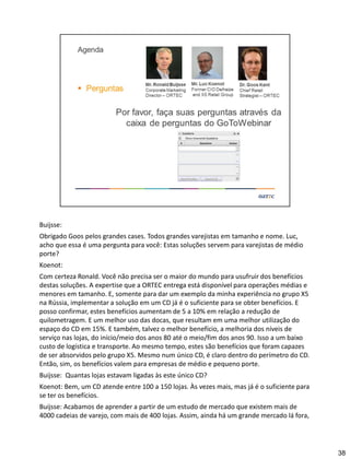 Buijsse:
Obrigado Goos pelos grandes cases. Todos grandes varejistas em tamanho e nome. Luc,
acho que essa é uma pergunta para você: Estas soluções servem para varejistas de médio
porte?
Koenot:
Com certeza Ronald. Você não precisa ser o maior do mundo para usufruir dos benefícios
destas soluções. A expertise que a ORTEC entrega está disponível para operações médias e
menores em tamanho. E, somente para dar um exemplo da minha experiência no grupo X5
na Rússia, implementar a solução em um CD já é o suficiente para se obter benefícios. E
posso confirmar, estes benefícios aumentam de 5 a 10% em relação a redução de
quilometragem. E um melhor uso das docas, que resultam em uma melhor utilização do
espaço do CD em 15%. E também, talvez o melhor benefício, a melhoria dos níveis de
serviço nas lojas, do início/meio dos anos 80 até o meio/fim dos anos 90. Isso a um baixo
custo de logística e transporte. Ao mesmo tempo, estes são benefícios que foram capazes
de ser absorvidos pelo grupo X5. Mesmo num único CD, é claro dentro do perímetro do CD.
Então, sim, os benefícios valem para empresas de médio e pequeno porte.
Buijsse: Quantas lojas estavam ligadas às este único CD?
Koenot: Bem, um CD atende entre 100 a 150 lojas. Às vezes mais, mas já é o suficiente para
se ter os benefícios.
Buijsse: Acabamos de aprender a partir de um estudo de mercado que existem mais de
4000 cadeias de varejo, com mais de 400 lojas. Assim, ainda há um grande mercado lá fora,
38
 