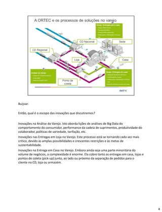 Buijsse:
Então, qual é o escopo das inovações que discutiremos?
Inovações na Análise do Varejo. Isto aborda lições de análises de Big Data do
comportamento do consumidor, performance da cadeia de suprimentos, produtividade do
colaborador, políticas de variedade, tarifação, etc.
Inovações nas Entregas em Loja no Varejo. Este processo está se tornando cada vez mais
crítico, devido às amplas possibilidades e crescentes restrições e às metas de
sustentabilidade.
Inovações na Entrega em Casa no Varejo. Embora ainda seja uma parte minoritária do
volume de negócios, a complexidade é enorme. Ela cobre tanto as entregas em casa, lojas e
pontos de coleta (pick-up) junto, ao lado ou próximo da separação de pedidos para o
cliente no CD, loja ou armazém.
4
 