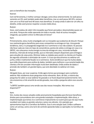 para se beneficiar das inovações.
Koenot:
Com tal ferramenta, é melhor começar devagar, como disse anteriormente. Se você possui
somente um CD, você também pode obter benefícios, mas se você possui 40 CD’s, comece
com um e no final você terá 40 vezes mais benefícios. O varejo ainda é sobre ter um olho no
detalhe, então você precise respeitar a escala média disso.
Buijsse:
Goos, você acabou de cobrir três inovações que foram pensadas e desenvolvidas quase um
ano atrás. Porque eles estão operando em todo o mundo. Você vê outras inovações
chegando, que podem entrar no Mercado em breve?
Kant:
Primeiramente, estou muito empolgado com as inovações que acabamos de discutir. Porque
isso realmente gerou benefícios para essas companhias na entrega em loja. Uma grande
tendência, claro, é a propaganda exagerada no e-commerce e isso não acabará. As pessoas
irão focar cada vez mais em lojas de conveniência, pontos de coleta e entrega em casa e na
ORTEC, nós colocamos muita energia na área da entrega em casa, incluindo tarifação
dinâmica, intervalo de tempo (então, que os intervalos estejam disponíveis para entrega) e
para soluções de caixa-preta. Otimizar todas as rodadas para assistir os clientes em frações
de segundo utilizando o otimizador de nuvem. E é isso que discutiremos no webinar em
junho, então é realmente focado no e-commerce. Outra tendência é que há muitos dados
que estão disponíveis para análise de dados, também para melhorar a sua caracterização dos
clientes a fim de conceder informação muito bem detalhada. Então análise de dados e
previsão são também um grande tópico, que será abordado no webinar em maio.
Buijsse:
Obrigado Goos, por esse suspense. Então agora temos que prosseguir para o próximo
webinar. Nós recebemos duas perguntas muito relevantes. Bom, de fato, a maioria das
perguntas foi sobre se esse webinar foi gravado e se ficará disponível posteriormente. Sim,
nós enviaremos o link amanhã da versão gravada, mas então a pergunta sobre esse assunto
foi:
“a ORTEC também possui uma versão saas das nossas inovações. Nós temos isso
disponível??”
Kant:
Sim, muitas das nossas soluções estão precisamente hospedadas para fornecer benefícios
diretos para consumidores sem uma grande instalação e implementação. Além disso, a
implementação que temos no e-commerce é tipicamente na nuvem para que ela seja muito
escalável com todos os grandes volumes e picos nos cálculos. Um exemplo que
apresentamos hoje foi o Carrefour da Polônia. Essa é uma solução SaaS. Então o software
como um serviço, como uma torre de controle apoiando todas as operações no Carrefour da
Polônia.
38
 