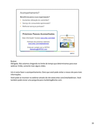Buijsse:
Obrigada. Nós estamos chegando no limite de tempo que determinamos para esse
webinar. Então, somente mais alguns slides.
Um é como fazer o acompanhamento. Claro que você pode visitar o nosso site para mais
informações.
Você pode se inscrever no webinar através do site www.ortec.com/retailwebinars. Você
também pode enviar uma pergunta para marketing@ortec.com.
39
 