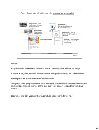 Buijsse:
Na próxima vez, nós teremos o webinar no dia 7 de maio, sobre Análises do Varejo.
E no dia 16 de junho, teremos o webinar sobre Inovações na Entrega em Casa no Varejo.
Para registrar-se, acesse: ortec.com/retailwebinars.
Obrigado a todos por participarem desse webinar e, como mencionado anteriormente, nós
enviaremos o link para a versão online para que vocês possam compartilhar com seus
colegas.
Esperamos falar com vocês em breve, com base no que aprendemos hoje!
40
 
