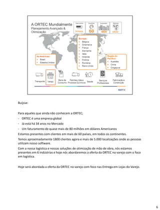 Buijsse:
Para aqueles que ainda não conhecem a ORTEC;
- ORTEC é uma empresa global
- Já está há 34 anos no Mercado
- Um faturamento de quase mais de 80 milhões em dólares Americanos
Estamos presentes com clientes em mais de 60 países, em todos os continentes.
Temos aproximadamente 1800 clientes agora e mais de 5.000 localizações onde as pessoas
utilizam nosso software.
Com a nossa logística e nossas soluções de otimização de mão de obra, nós estamos
presentes em 6 indústrias e hoje nós abordaremos a oferta da ORTEC no varejo com o foco
em logística.
Hoje será abordada a oferta da ORTEC no varejo com foco nas Entrega em Lojas do Varejo.
6
 