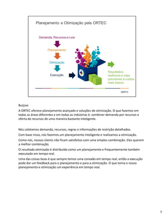 Buijsse:
A ORTEC oferece planejamento avançado e soluções de otimização. O que fazemos em
todas as áreas diferentes e em todas as indústrias é: combiner demanda por recursos e
oferta de recursos de uma maneira bastante inteligente.
Nós coletamos demanda, recursos, regras e informações de restrição detalhados.
Com base nisso, nós fazemos um planejamento inteligente e realizamos a otimização.
Como nós, nossos clients não ficam satisfeitos com uma simples combinação. Eles querem
a melhor combinação.
O resultado otimizado é distribuído como um planejamento e frequentemente também
executado em tempo real.
Uma das coisas boas é que sempre temos uma conexão em tempo real, então a execução
pode dar um feedback para o planejamento e para a otimização. O que torna o nosso
planejamento e otimização um experiência em tempo real.
7
 