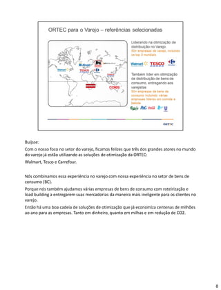 Buijsse:
Com o nosso foco no setor do varejo, ficamos felizes que três dos grandes atores no mundo
do varejo já estão utilizando as soluções de otimização da ORTEC:
Walmart, Tesco e Carrefour.
Nós combinamos essa experiência no varejo com nossa experiência no setor de bens de
consumo (BC).
Porque nós também ajudamos várias empresas de bens de consumo com roteirização e
load building a entregarem suas mercadorias da maneira mais ineligente para os clientes no
varejo.
Então há uma boa cadeia de soluções de otimização que já economiza centenas de milhões
ao ano para as empresas. Tanto em dinheiro, quanto em milhas e em redução de CO2.
8
 