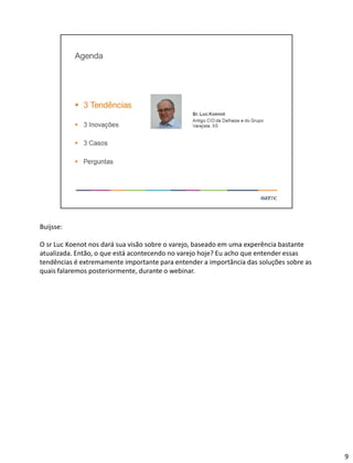 Buijsse:
O sr Luc Koenot nos dará sua visão sobre o varejo, baseado em uma experência bastante
atualizada. Então, o que está acontecendo no varejo hoje? Eu acho que entender essas
tendências é extremamente importante para entender a importância das soluções sobre as
quais falaremos posteriormente, durante o webinar.
9
 