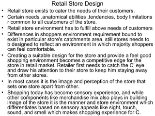 Retail Store Design
• Retail store exists to cater the needs of their customers.
• Certain needs ,anatomical abilities ,tendencies, body limitations
  r common to all customers of the store.
• Retail store environment has to fulfill above needs of customers
• Differences in shoppers environment requirement bound to
  exist in particular store's catchments area, still stores needs to
  b designed to reflect an environment in which majority shoppers
  can feel comfortable.
• Creating a suitable design for the store and provide a feel good
  shopping environment becomes a competitive edge for the
  store in retail market. Retailer first needs to catch the C’ eye
  and draw his attention to their store to keep him staying away
  from other stores.
• In most cases it is the image and perception of the store that
  sets one store apart from other.
• Shopping today has become sensory experience, and while
  other components like merchandise mix also plays in building
  image of the store it is the manner and store environment which
  differentiates based on sensory appeals like sight, touch,
  sound, and smell which makes shopping experience for C.
 