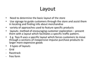 Layout
• Need to determine the basic layout of the store
• Use signage to guide customers through the store and assist them
in locating and finding info about merchandise
• variety of approaches used to feature specific products
• layouts- method of encouraging customer exploration – present
them with a layout which facilitates a specific traffic pattern.
• E.g. Toys R uses a specific layout which forces customers to move
through a sections of inexpensive impulse purchase products to
larger more expensive goods
• 3 types of layouts
- Grid
- Racetrack
- free form
 