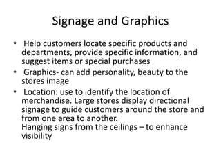 Signage and Graphics
• Help customers locate specific products and
departments, provide specific information, and
suggest items or special purchases
• Graphics- can add personality, beauty to the
stores image
• Location: use to identify the location of
merchandise. Large stores display directional
signage to guide customers around the store and
from one area to another.
Hanging signs from the ceilings – to enhance
visibility
 