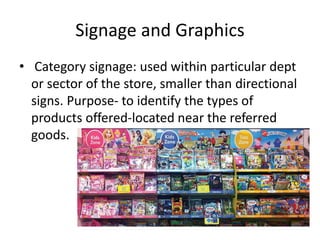 Signage and Graphics
• Category signage: used within particular dept
or sector of the store, smaller than directional
signs. Purpose- to identify the types of
products offered-located near the referred
goods.
 