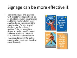 Signage can be more effective if:
• Coordinate signs and graphics
with the stores image: should act
as a bridge between merchandise
and target market. Color, tone,
graphic should complement the
merchandise. For e.g. formal
display – not for children’s
section. Color combinations
should appeal to specific target
audience – primary colors for
kids, hot vivid colors- teens etc
• Inform customers: Informative
merchandise- make merchandise
more desirable
 