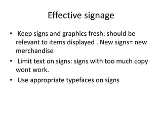 Effective signage
• Keep signs and graphics fresh: should be
relevant to items displayed . New signs= new
merchandise
• Limit text on signs: signs with too much copy
wont work.
• Use appropriate typefaces on signs
 