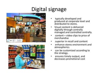 Digital signage
• typically developed and
produced at corporate level and
distributed to stores.
• Visual content is delivered
digitally through centrally
managed and controlled centrally.
• content = video clips to price of
merchandise
• superior in recall and content
• enhance stores environment and
atmospherics
• can be customized according to
the strategy .
• ensures timely output, and
decreases promotional cost
 