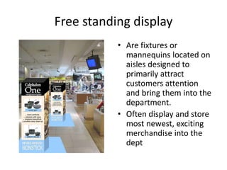Free standing display
• Are fixtures or
mannequins located on
aisles designed to
primarily attract
customers attention
and bring them into the
department.
• Often display and store
most newest, exciting
merchandise into the
dept
 