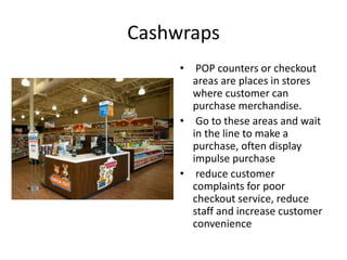 Cashwraps
• POP counters or checkout
areas are places in stores
where customer can
purchase merchandise.
• Go to these areas and wait
in the line to make a
purchase, often display
impulse purchase
• reduce customer
complaints for poor
checkout service, reduce
staff and increase customer
convenience
 