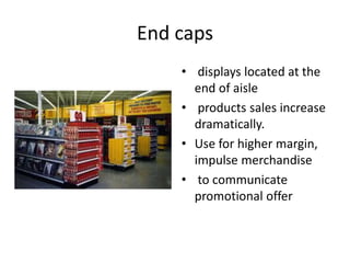 End caps
• displays located at the
end of aisle
• products sales increase
dramatically.
• Use for higher margin,
impulse merchandise
• to communicate
promotional offer
 
