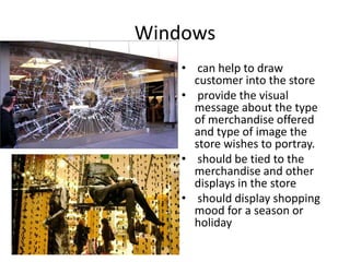 Windows
• can help to draw
customer into the store
• provide the visual
message about the type
of merchandise offered
and type of image the
store wishes to portray.
• should be tied to the
merchandise and other
displays in the store
• should display shopping
mood for a season or
holiday
 