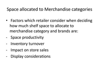 Space allocated to Merchandise categories
• Factors which retailer consider when deciding
how much shelf space to allocate to
merchandise category and brands are:
- Space productivity
- Inventory turnover
- Impact on store sales
- Display considerations
 
