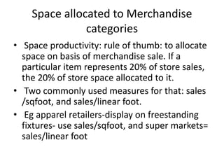 Space allocated to Merchandise
categories
• Space productivity: rule of thumb: to allocate
space on basis of merchandise sale. If a
particular item represents 20% of store sales,
the 20% of store space allocated to it.
• Two commonly used measures for that: sales
/sqfoot, and sales/linear foot.
• Eg apparel retailers-display on freestanding
fixtures- use sales/sqfoot, and super markets=
sales/linear foot
 