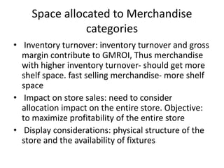 Space allocated to Merchandise
categories
• Inventory turnover: inventory turnover and gross
margin contribute to GMROI, Thus merchandise
with higher inventory turnover- should get more
shelf space. fast selling merchandise- more shelf
space
• Impact on store sales: need to consider
allocation impact on the entire store. Objective:
to maximize profitability of the entire store
• Display considerations: physical structure of the
store and the availability of fixtures
 
