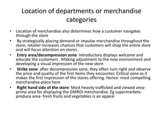 Location of departments or merchandise
categories
• Location of merchandise also determines how a customer navigates
through the store
• By strategically placing demand or impulse merchandise throughout the
store, retailer-increases chances that customers will shop the entire store
and will focus attention on stores .
• Entry area/decompression zone: Introductory displays welcome and
educate the customers . Making adjustment to the new environment and
developing a visual impression of the new store
• Strike zone: after decompression zone, they often turn right and observe
the price and quality of the first items they encounter. Critical zone as it
makes the first impression of the stores offering. Hence- most compelling
merchandise-place here
• Right hand side of the store: Most heavily trafficked and viewed area-
prime area for displaying the GMROI merchandise. Eg supermarkets-
produce area- fresh fruits and vegetables is an appeal
 