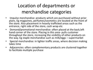 Location of departments or
merchandise categories
• Impulse merchandise: products which are purchased without prior
plans. Eg magazines, perfumes/cosmetics are located at the front of
the store. Also placement in heavily trafficked areas such as the
entrance, right side of the store, cash wrap etc
• Demand/promotional merchandise: often placed at the back,left
hand corner of the store. Placing in this area- pulls customer
throughout the store, increasing the visibility of other products on
the way. Eg staple merchandise such as milk/eggs – supermarket
• Special merchandise: in lighter traffic areas, where decision making
takes time
• Adjacencies: often complementary products are clustered together
to facilitate multiple purchase
 