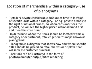 Location of merchandise within a category- use
of planograms
• Retailers devote considerable amount of time to location
of specific SKUs within a category. For e.g. private brands to
the right of national brands, so when consumer sees the
product, he will see the higher priced national brand first
and then the store brand.
• To determine where the items should be located within a
category or department, retailer generates maps known as
planograms.
• Planogram is a diagram that shows how and where specific
SKU s should be placed on retail shelves or displays that
will increase customer purchase.
• Locations can be illustrated in the form of
photos/computer output/artist rendering.
 